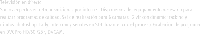 
Televisión en directo
Somos expertos en retreansmisiones por internet. Disponemos del equipamiento necesario para realizar programas de calidad. Set de realización para 6 cámaras,  2 vtr con dinamic tracking y rótulos photoshop. Tally, intercom y señales en SDI durante todo el proceso. Grabación de programa en DVCPro HD/50 /25 y DVCAM.